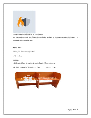 Página 20 de 40 
Permanezca seguro detrás de un cortafuegos 
Use nuestro sofisticado cortafuegos personal para proteger su sistema operativo, su software y su hardware frente a los hackers. 
-MOBILIARIO 
*Mesa para montar computadora. 
100% madera. 
Medidas: 1.10 de alto, 80 cm de ancho, 60 cm de fondo y 70 cm a la mesa. 
Precio por cada par te muebles: $ 1,050 total: $ 5,250.- 
 