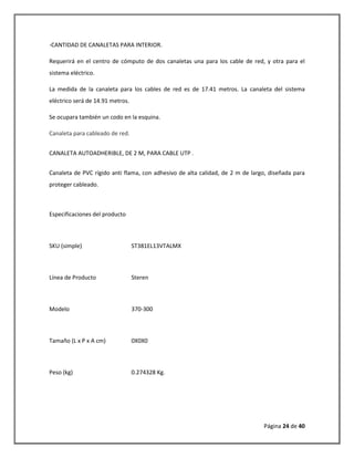 Página 24 de 40 
-CANTIDAD DE CANALETAS PARA INTERIOR. 
Requerirá en el centro de cómputo de dos canaletas una para los cable de red, y otra para el sistema eléctrico. 
La medida de la canaleta para los cables de red es de 17.41 metros. La canaleta del sistema eléctrico será de 14.91 metros. 
Se ocupara también un codo en la esquina. 
Canaleta para cableado de red. 
CANALETA AUTOADHERIBLE, DE 2 M, PARA CABLE UTP . 
Canaleta de PVC rígido anti flama, con adhesivo de alta calidad, de 2 m de largo, diseñada para proteger cableado. Especificaciones del producto SKU (simple) ST381EL13VTALMX Línea de Producto Steren Modelo 370-300 Tamaño (L x P x A cm) 0X0X0 Peso (kg) 0.274328 Kg.  