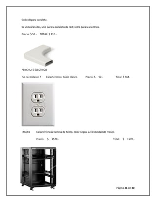 Página 26 de 40 
Codo depara canaleta. 
Se utilizaran dos, uno para la canaleta de red y otro para la eléctrica. 
Precio: $ 55.- TOTAL: $ 110.- 
*ENCHUFE ELECTRICO 
Se necesitaran 7 Característica: Color blanco Precio: $ 52.- Total: $ 364. 
-RACKS Características: lamina de fierro, color negro, accesibilidad de mover. 
Precio: $ 1570.- Total: $ 1570.- 
 