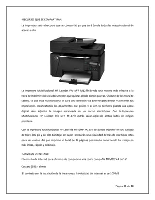 Página 29 de 40 
-RECURSOS QUE SE COMPARTIRAN. 
La impresora será el recurso que se compartirá ya que será donde todas las maquinas tendrán acceso a ella. 
La Impresora Multifuncional HP LaserJet Pro MFP M127fn brinda una manera más efectiva a la hora de imprimir todos los documentos que quieras desde donde quieras. Olvídate de los miles de cables, ya que esta multifuncional te dará una conexión vía Ethernet para enviar vía internet tus impresiones. Escanea todos los documentos que gustes y si bien lo prefieres guarda una copia digital para adjuntar la imagen escaneada en un correo electrónico. Con la Impresora Multifuncional HP LaserJet Pro MFP M127fn podrás sacar copias de ambos lados sin ningún problema. 
Con la Impresora Multifuncional HP LaserJet Pro MFP M127fn se puede imprimir en una calidad de 600 x 600 pp y sus dos bandejas de papel brindarán una capacidad de más de 300 hojas listas para ser usadas. Así que imprime un total de 35 páginas por minuto convirtiendo tu trabajo en más eficaz, rápido y dinámico. 
-SERVICIOS DE INTERNET. 
El contrato de internet para el centro de computo se aria con la compañía TELMEX.S.A de S.V 
Costara $599.- al mes 
El contrato con la instalación de la línea nueva, la velocidad del internet es de 100 MB  