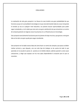 Página 40 de 40 
CONLUSIONES 
La realización de este gran proyecto si se llevara ha cavo tendría una gran probabilidad de que funcione ya que en la actualidad la tecnología es la que esta dominando todas las cosas incluyendo el estudio ya sea en cualquier nivel educativo. Los jóvenes buscan oportunidades para poder seguir estudiando, y no lo dudo que esta seria una gran satisfacción de que encuentren un centro de computo gratuito con algunas cosas muy buenas en su infraestructura en tecnología. 
Este proyecto esencialmente funcionaria para los jóvenes de bajo recursos, que gracias a esta gran idea se les dará una gran ayuda para seguir estudiando. 
Este proyecto me ha dado nuevas ideas de como hacer un centro de computo, que pasos se deben realizar primero y que después, uno con este tipo de trabajos se da cuenta de todo lo que aprendes en la escuela lo pones en practica en el ámbito laboral, además aprendí a como sacar cotizaciones, y elegir que equipos son los mas aptos dependiendo la situación para lo que se necesiten. 