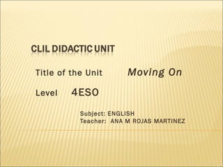 Title of the Unit Moving On 
Level 4ESO 
Subject: ENGLISH 
Teacher: ANA M ROJAS MARTINEZ 
 