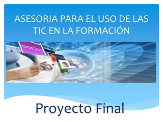 ASESORIA PARA EL USO DE LAS 
TIC EN LA FORMACIÓN 
Proyecto Final 
 