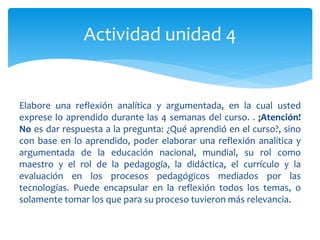 Actividad unidad 4 
Elabore una reflexión analítica y argumentada, en la cual usted 
exprese lo aprendido durante las 4 semanas del curso. . ¡Atención! 
No es dar respuesta a la pregunta: ¿Qué aprendió en el curso?, sino 
con base en lo aprendido, poder elaborar una reflexión analítica y 
argumentada de la educación nacional, mundial, su rol como 
maestro y el rol de la pedagogía, la didáctica, el currículo y la 
evaluación en los procesos pedagógicos mediados por las 
tecnologías. Puede encapsular en la reflexión todos los temas, o 
solamente tomar los que para su proceso tuvieron más relevancia. 
 