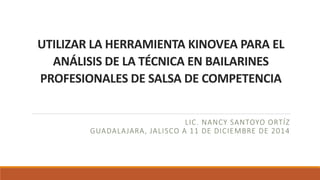UTILIZAR LA HERRAMIENTA KINOVEA PARA EL 
ANÁLISIS DE LA TÉCNICA EN BAILARINES 
PROFESIONALES DE SALSA DE COMPETENCIA 
LIC. NANCY SANTOYO ORTÍZ 
GUADALAJARA, JALISCO A 11 DE DICIEMBRE DE 2014 
 