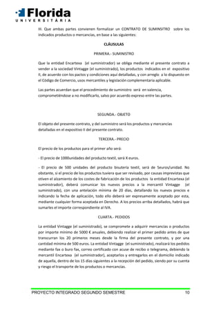 PROYECTO INTEGRADO SEGUNDO SEMESTRE 10
III. Que ambas partes convienen formalizar un CONTRATO DE SUMINSITRO sobre los
indicados productos o mercancías, en base a las siguientes:
CLÁUSULAS
PRIMERA.- SUMINISTRO
Que la entidad Encartexa (el suministrador) se obliga mediante el presente contrato a
vender a la sociedad Vintagge (el suministrado), los productos indicados en el expositivo
II, de acuerdo con los pactos y condiciones aquí detalladas, y con arreglo a lo dispuesto en
el Código de Comercio, usos mercantiles y legislación complementaria aplicable.
Las partes acuerdan que el procedimiento de suministro será en valencia,
comprometiéndose a no modificarlo, salvo por acuerdo expreso entre las partes.
SEGUNDA.- OBJETO
El objeto del presente contrato, y del suministro será los productos y mercancías
detalladas en el expositivo II del presente contrato.
TERCERA.- PRECIO
El precio de los productos para el primer año será:
- El precio de 1000unidades del producto textil, será X euros.
- El precio de 500 unidades del producto bisutería textil, será de 5euros/unidad. No
obstante, si el precio de los productos tuviera que ser revisado, por causas imprevistas que
otiven el alzamiento de los costes de fabricación de los productos la entidad Encartexa (el
suministrador), deberá comunicar los nuevos precios a la mercantil Vintagge (el
suministrado), con una antelación mínima de 20 días, detallando los nuevos precios e
indicando la fecha de aplicación, todo ello deberá ser expresamente aceptado por esta,
mediante cualquier forma aceptada en Derecho. A los precios arriba detallados, habrá que
sumarles el importe correspondiente al IVA.
CUARTA.- PEDIDOS
La entidad Vintagge (el suministrado), se compromete a adquirir mercancías o productos
por importe mínimo de 5000 € anuales, debiendo realizar el primer pedido antes de que
transcurran los 20 primeros meses desde la firma del presente contrato, y por una
cantidad mínima de 500 euros. La entidad Vintagge (el suministrado), realizará los pedidos
mediante fax o buro fax, correo certificado con acuse de recibo o telegrama, debiendo la
mercantil Encartexa (el suministrador), aceptarlos y entregarlos en el domicilio indicado
de aquella, dentro de los 15 días siguientes a la recepción del pedido, siendo por su cuenta
y riesgo el transporte de los productos o mercancías.
 