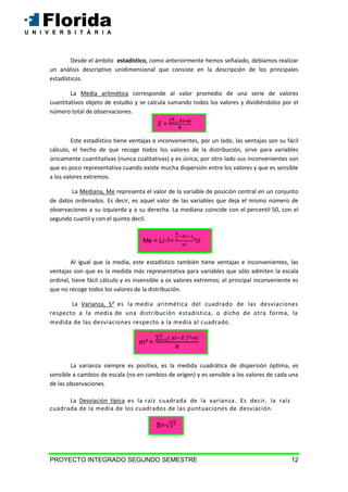 PROYECTO INTEGRADO SEGUNDO SEMESTRE 12
Desde el ámbito estadístico, como anteriormente hemos señalado, debíamos realizar
un análisis descriptivo unidimensional que consiste en la descripción de los principales
estadísticos.
La Media aritmética corresponde al valor promedio de una serie de valores
cuantitativos objeto de estudio y se calcula sumando todos los valores y dividiéndolos por el
número total de observaciones.
Este estadístico tiene ventajas e inconvenientes, por un lado, las ventajas son su fácil
cálculo, el hecho de que recoge todos los valores de la distribución, sirve para variables
únicamente cuantitativas (nunca cualitativas) y es única; por otro lado sus inconvenientes son
que es poco representativa cuando existe mucha dispersión entre los valores y que es sensible
a los valores extremos.
La Mediana, Me representa el valor de la variable de posición central en un conjunto
de datos ordenados. Es decir, es aquel valor de las variables que deja el mismo número de
observaciones a su izquierda y a su derecha. La mediana coincide con el percentil 50, con el
segundo cuartil y con el quinto decil.
Al igual que la media, este estadístico también tiene ventajas e inconvenientes, las
ventajas son que es la medida más representativa para variables que sólo admiten la escala
ordinal, tiene fácil cálculo y es insensible a os valores extremos; el principal inconveniente es
que no recoge todos los valores de la distribución.
La Varianza, S es la media aritmética del cuadrado de las desviaciones
respecto a la media de una distribución estadística, o dicho de otra forma, la
medida de las desviaciones respecto a la media al cuadrado.
La varianza siempre es positiva, es la medida cuadrática de dispersión óptima, es
sensible a cambios de escala (no en cambios de origen) y es sensible a los valores de cada una
de las observaciones.
La Desviación típica es la raíz cuadrada de la varianza. Es decir, la raíz
cuadrada de la media de los cuadrados de las puntuaciones de desviación.
=
Me = Li-1+ *ci
m =
S=
 