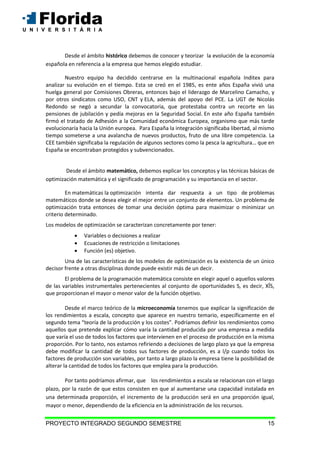 PROYECTO INTEGRADO SEGUNDO SEMESTRE 15
Desde el ámbito histórico debemos de conocer y teorizar la evolución de la economía
española en referencia a la empresa que hemos elegido estudiar.
Nuestro equipo ha decidido centrarse en la multinacional española Inditex para
analizar su evolución en el tiempo. Esta se creó en el 1985, es ente años España vivió una
huelga general por Comisiones Obreras, entonces bajo el liderazgo de Marcelino Camacho, y
por otros sindicatos como USO, CNT y ELA, además del apoyo del PCE. La UGT de Nicolás
Redondo se negó a secundar la convocatoria, que protestaba contra un recorte en las
pensiones de jubilación y pedía mejoras en la Seguridad Social. En este año España también
firmó el tratado de Adhesión a la Comunidad económica Europea, organismo que más tarde
evolucionaría hacia la Unión europea. Para España la integración significaba libertad, al mismo
tiempo someterse a una avalancha de nuevos productos, fruto de una libre competencia. La
CEE también significaba la regulación de algunos sectores como la pesca la agricultura… que en
España se encontraban protegidos y subvencionados.
Desde el ámbito matemático, debemos explicar los conceptos y las técnicas básicas de
optimización matemática y el significado de programación y su importancia en el sector.
En matemáticas la optimización intenta dar respuesta a un tipo de problemas
matemáticos donde se desea elegir el mejor entre un conjunto de elementos. Un problema de
optimización trata entonces de tomar una decisión óptima para maximizar o minimizar un
criterio determinado.
Los modelos de optimización se caracterizan concretamente por tener:
 Variables o decisiones a realizar
 Ecuaciones de restricción o limitaciones
 Función (es) objetivo.
Una de las características de los modelos de optimización es la existencia de un único
decisor frente a otras disciplinas donde puede existir más de un decir.
El problema de la programación matemática consiste en elegir aquel o aquellos valores
de las variables instrumentales pertenecientes al conjunto de oportunidades S, es decir, XÎS,
que proporcionan el mayor o menor valor de la función objetivo.
Desde el marco teórico de la microeconomía tenemos que explicar la significación de
los rendimientos a escala, concepto que aparece en nuestro temario, específicamente en el
segundo tema “teoría de la producción y los costes”. Podríamos definir los rendimientos como
aquellos que pretende explicar cómo varía la cantidad producida por una empresa a medida
que varía el uso de todos los factores que intervienen en el proceso de producción en la misma
proporción. Por lo tanto, nos estamos refiriendo a decisiones de largo plazo ya que la empresa
debe modificar la cantidad de todos sus factores de producción, es a l/p cuando todos los
factores de producción son variables, por tanto a largo plazo la empresa tiene la posibilidad de
alterar la cantidad de todos los factores que emplea para la producción.
Por tanto podríamos afirmar, que los rendimientos a escala se relacionan con el largo
plazo, por la razón de que estos consisten en que al aumentarse una capacidad instalada en
una determinada proporción, el incremento de la producción será en una proporción igual,
mayor o menor, dependiendo de la eficiencia en la administración de los recursos.
 