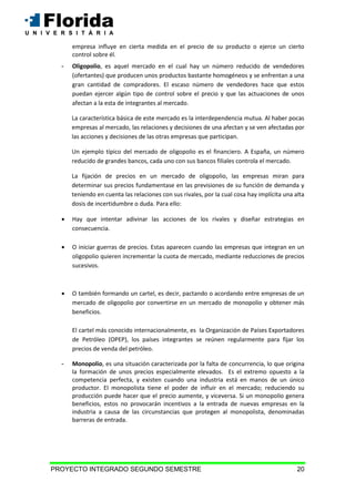 PROYECTO INTEGRADO SEGUNDO SEMESTRE 20
empresa influye en cierta medida en el precio de su producto o ejerce un cierto
control sobre él.
- Oligopolio, es aquel mercado en el cual hay un número reducido de vendedores
(ofertantes) que producen unos productos bastante homogéneos y se enfrentan a una
gran cantidad de compradores. El escaso número de vendedores hace que estos
puedan ejercer algún tipo de control sobre el precio y que las actuaciones de unos
afectan a la esta de integrantes al mercado.
La característica básica de este mercado es la interdependencia mutua. Al haber pocas
empresas al mercado, las relaciones y decisiones de una afectan y se ven afectadas por
las acciones y decisiones de las otras empresas que participan.
Un ejemplo típico del mercado de oligopolio es el financiero. A España, un número
reducido de grandes bancos, cada uno con sus bancos filiales controla el mercado.
La fijación de precios en un mercado de oligopolio, las empresas miran para
determinar sus precios fundamentase en las previsiones de su función de demanda y
teniendo en cuenta las relaciones con sus rivales, por la cual cosa hay implícita una alta
dosis de incertidumbre o duda. Para ello:
 Hay que intentar adivinar las acciones de los rivales y diseñar estrategias en
consecuencia.
 O iniciar guerras de precios. Estas aparecen cuando las empresas que integran en un
oligopolio quieren incrementar la cuota de mercado, mediante reducciones de precios
sucesivos.
 O también formando un cartel, es decir, pactando o acordando entre empresas de un
mercado de oligopolio por convertirse en un mercado de monopolio y obtener más
beneficios.
El cartel más conocido internacionalmente, es la Organización de Países Exportadores
de Petróleo (OPEP), los países integrantes se reúnen regularmente para fijar los
precios de venda del petróleo.
- Monopolio, es una situación caracterizada por la falta de concurrencia, lo que origina
la formación de unos precios especialmente elevados. Es el extremo opuesto a la
competencia perfecta, y existen cuando una industria está en manos de un único
productor. El monopolista tiene el poder de influir en el mercado; reduciendo su
producción puede hacer que el precio aumente, y viceversa. Si un monopolio genera
beneficios, estos no provocarán incentivos a la entrada de nuevas empresas en la
industria a causa de las circunstancias que protegen al monopolista, denominadas
barreras de entrada.
 