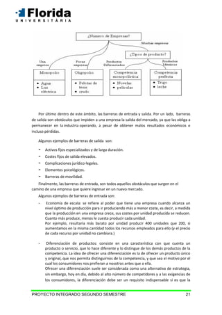 PROYECTO INTEGRADO SEGUNDO SEMESTRE 21
Por último dentro de este ámbito, las barreras de entrada y salida. Por un lado, barreras
de salida son obstáculos que impiden a una empresa la salida del mercado, ya que las obliga a
permanecer en la industria operando, a pesar de obtener malos resultados económicos e
incluso pérdidas.
Algunos ejemplos de barreras de salida son:
- Activos fijos especializados y de larga duración.
- Costes fijos de salida elevados.
- Complicaciones jurídico-legales.
- Elementos psicológicos.
- Barreras de movilidad.
Finalmente, las barreras de entrada, son todos aquellos obstáculos que surgen en el
camino de una empresa que quiere ingresar en un nuevo mercado.
Algunos ejemplos de barreras de entrada son:
- Economía de escala: se refiere al poder que tiene una empresa cuando alcanza un
nivel óptimo de producción para ir produciendo más a menor coste, es decir, a medida
que la producción en una empresa crece, sus costes por unidad producida se reducen.
Cuanto más produce, menos le cuesta producir cada unidad.
Por ejemplo, resultaría más barato por unidad producir 400 unidades que 200, si
aumentamos en la misma cantidad todos los recursos empleados para ello (y el precio
de cada recurso por unidad no cambiara.)
- Diferenciación de productos: consiste en una característica con que cuenta un
producto o servicio, que lo hace diferente y lo distingue de los demás productos de la
competencia. La idea de ofrecer una diferenciación es la de ofrecer un producto único
y original, que nos permita distinguirnos de la competencia, y que sea el motivo por el
cual los consumidores nos prefieran a nosotros antes que a ella.
Ofrecer una diferenciación suele ser considerada como una alternativa de estrategia,
sin embargo, hoy en día, debido al alto número de competidores y a las exigencias de
los consumidores, la diferenciación debe ser un requisito indispensable si es que la
 