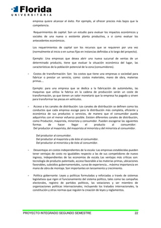 PROYECTO INTEGRADO SEGUNDO SEMESTRE 22
empresa quiere alcanzar el éxito. Por ejemplo, al ofrecer precios más bajos que la
competencia.
Requerimientos de capital: Son un estudio para evaluar los impactos económicos y
sociales de una nueva o existente planta productiva, a si como evaluar los
antecedentes económicos.
Los requerimientos de capital son los recursos que se requieren por una vez
(normalmente al inicio o en sumas fijas en instancias definidas a lo largo del proyecto).
Ejemplo: Una empresas que desea abrir una nueva sucursal de ventas de un
determinado producto, tiene que evaluar la situación económica del lugar, las
características de la población potencial de la zona (consumidores).
- Costos de transformación: Son los costos que tiene una empresas o sociedad para
fabricar o prestar un servicio, como: costos materiales, mano de obra, materias
primas….
Ejemplo: para una empresa que se dedica a la fabricación de automóviles, las
maquinas que utiliza la fabrica en la cadena de producción serán un coste de
transformación, ya que tienen un valor monetario que la empresa ha pagado y sirven
para transformar las piezas en vehículos.
- Acceso a los canales de distribución: Los canales de distribución se definen como los
conductos que cada empresa escoge para la distribución más completa, eficiente y
económica de sus productos o servicios, de manera que el consumidor pueda
adquirirlos con el menor esfuerzo posible. Existen diferentes canales de distribución,
como Productor, mayorista, minorista y consumidor. Pueden escogerse las siguientes
formas de hacer llegar el producto al consumidor:
Del productor al mayorista, del mayorista al minorista y del minorista al consumidor.
Del productor al consumidor.
Del productor al mayorista y de éste al consumidor.
Del productor al minorista y de éste al consumidor.
- Desventajas en costos independientes de la escala: Las empresas establecidas pueden
tener ventajas de costo no igualables respecto a las de sus competidores de nuevo
ingreso, independientes de las economías de escala. Las ventajas más críticas son:
tecnología de producto patentado, acceso favorable a las materias primas, ubicaciones
favorables, subsidios gubernamentales, curva de experiencia… máxima importancia en
mano de obra de montaje. Son importantes en lanzamiento y crecimiento.
- Política gobernante: Leyes y políticas formuladas y reforzadas a través de sistemas
legislativos que rigen el funcionamiento del sistema político, tales como las campañas
electorales, registro de partidos políticos, las votaciones y ser miembro de
organizaciones políticas internacionales; incluyendo los tratados internacionales, la
constitución y otras normas que regulen la creación de leyes y reglamentos.
 