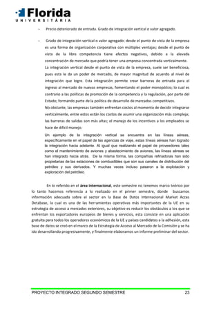 PROYECTO INTEGRADO SEGUNDO SEMESTRE 23
- Precio deteriorado de entrada. Grado de integración vertical o valor agregado.
- Grado de integración vertical o valor agregado: desde el punto de vista de la empresa
es una forma de organización corporativa con múltiples ventajas; desde el punto de
vista de la libre competencia tiene efectos negativos, debido a la elevada
concentración de mercado que podría tener una empresa concentrada verticalmente.
La integración vertical desde el punto de vista de la empresa, suele ser beneficiosa,
pues esta le da un poder de mercado, de mayor magnitud de acuerdo al nivel de
integración que logre. Esta integración permite crear barreras de entrada para el
ingreso al mercado de nuevas empresas, fomentando el poder monopólico; lo cual es
contrario a las políticas de promoción de la competencia y la regulación, por parte del
Estado; formando parte de la política de desarrollo de mercados competitivos.
No obstante, las empresas también enfrentan costos al momento de decidir integrarse
verticalmente, entre estos están los costos de asumir una organización más compleja;
las barreras de salidas son más altas; el manejo de los incentivos a los empleados se
hace de difícil manejo.
Un ejemplo de la integración vertical se encuentra en las líneas aéreas,
específicamente en el papel de las agencias de viaje, estas líneas aéreas han logrado
la integración hacia adelante. Al igual que realizando el papel de proveedores tales
como el mantenimiento de aviones y abastecimiento de aviones, las líneas aéreas se
han integrado hacia atrás. De la misma forma, las compañías refinadoras han sido
propietarias de las estaciones de combustibles que son sus canales de distribución del
petróleo y sus derivados. Y muchas veces incluso pasaron a la explotación y
exploración del petróleo.
En lo referido en el área internacional, este semestre no tenemos marco teórico por
lo tanto hacemos referencia a lo realizado en el primer semestre, donde buscamos
información adecuada sobre el sector en la Base de Datos Internacional Market Acces
Detabase, la cual es una de las herramientas operativas más importantes de la UE en su
estrategia de acceso a mercados exteriores, su objetivo es reducir los obstáculos a los que se
enfrentan los exportadores europeos de bienes y servicios, esta consiste en una aplicación
gratuita para todos los operadores económicos de la UE y países candidatos a la adhesión, esta
base de datos se creó en el marco de la Estrategia de Acceso al Mercado de la Comisión y se ha
ido desarrollando progresivamente, y finalmente elaboramos un informe preliminar del sector.
 