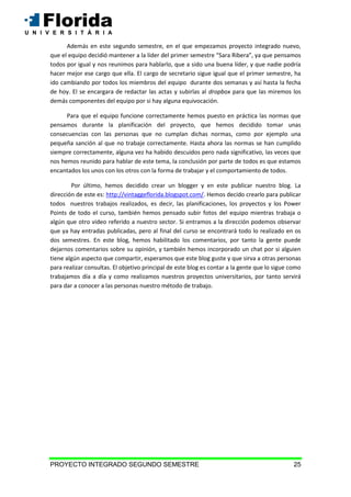 PROYECTO INTEGRADO SEGUNDO SEMESTRE 25
Además en este segundo semestre, en el que empezamos proyecto integrado nuevo,
que el equipo decidió mantener a la líder del primer semestre “Sara Ribera”, ya que pensamos
todos por igual y nos reunimos para hablarlo, que a sido una buena líder, y que nadie podría
hacer mejor ese cargo que ella. El cargo de secretario sigue igual que el primer semestre, ha
ido cambiando por todos los miembros del equipo durante dos semanas y así hasta la fecha
de hoy. El se encargara de redactar las actas y subirlas al dropbox para que las miremos los
demás componentes del equipo por si hay alguna equivocación.
Para que el equipo funcione correctamente hemos puesto en práctica las normas que
pensamos durante la planificación del proyecto, que hemos decidido tomar unas
consecuencias con las personas que no cumplan dichas normas, como por ejemplo una
pequeña sanción al que no trabaje correctamente. Hasta ahora las normas se han cumplido
siempre correctamente, alguna vez ha habido descuidos pero nada significativo, las veces que
nos hemos reunido para hablar de este tema, la conclusión por parte de todos es que estamos
encantados los unos con los otros con la forma de trabajar y el comportamiento de todos.
Por último, hemos decidido crear un blogger y en este publicar nuestro blog. La
dirección de este es: http://vintaggeflorida.blogspot.com/. Hemos decido crearlo para publicar
todos nuestros trabajos realizados, es decir, las planificaciones, los proyectos y los Power
Points de todo el curso, también hemos pensado subir fotos del equipo mientras trabaja o
algún que otro video referido a nuestro sector. Si entramos a la dirección podemos observar
que ya hay entradas publicadas, pero al final del curso se encontrará todo lo realizado en os
dos semestres. En este blog, hemos habilitado los comentarios, por tanto la gente puede
dejarnos comentarios sobre su opinión, y también hemos incorporado un chat por si alguien
tiene algún aspecto que compartir, esperamos que este blog guste y que sirva a otras personas
para realizar consultas. El objetivo principal de este blog es contar a la gente que lo sigue como
trabajamos día a día y como realizamos nuestros proyectos universitarios, por tanto servirá
para dar a conocer a las personas nuestro método de trabajo.
 