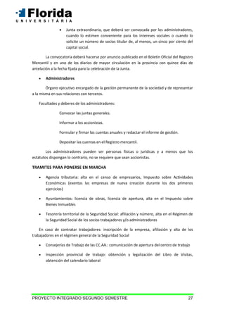 PROYECTO INTEGRADO SEGUNDO SEMESTRE 27
 Junta extraordinaria, que deberá ser convocada por los administradores,
cuando lo estimen conveniente para los intereses sociales o cuando lo
solicite un número de socios titular de, al menos, un cinco por ciento del
capital social.
La convocatoria deberá hacerse por anuncio publicado en el Boletín Oficial del Registro
Mercantil y en uno de los diarios de mayor circulación en la provincia con quince días de
antelación a la fecha fijada para la celebración de la Junta.
 Administradores
Órgano ejecutivo encargado de la gestión permanente de la sociedad y de representar
a la misma en sus relaciones con terceros.
Facultades y deberes de los administradores:
Convocar las juntas generales.
Informar a los accionistas.
Formular y firmar las cuentas anuales y redactar el informe de gestión.
Depositar las cuentas en el Registro mercantil.
Los administradores pueden ser personas físicas o jurídicas y a menos que los
estatutos dispongan lo contrario, no se requiere que sean accionistas.
TRAMITES PARA PONERSE EN MARCHA
 Agencia tributaria: alta en el censo de empresarios, Impuesto sobre Actividades
Económicas (exentas las empresas de nueva creación durante los dos primeros
ejercicios)
 Ayuntamientos: licencia de obras, licencia de apertura, alta en el Impuesto sobre
Bienes Inmuebles
 Tesorería territorial de la Seguridad Social: afiliación y número, alta en el Régimen de
la Seguridad Social de los socios trabajadores y/o administradores
En caso de contratar trabajadores: inscripción de la empresa, afiliación y alta de los
trabajadores en el régimen general de la Seguridad Social
 Consejerías de Trabajo de las CC.AA.: comunicación de apertura del centro de trabajo
 Inspección provincial de trabajo: obtención y legalización del Libro de Visitas,
obtención del calendario laboral
 