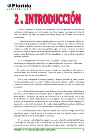 PROYECTO INTEGRADO SEGUNDO SEMESTRE 3
Vamos a comentar y explicar una introducción, sobre la realización y desarrollo de
nuestro proyecto integrado, así como los pasos que hemos seguido para llegar a este informe
final, sus pautas y la forma de trabajar de nuestro equipo para cumplir con las tareas
programadas.
El objetivo general del proyecto ha sido analizar un sector de la economía española, en
nuestro caso la distribución comercial textil. El Proyecto Integrado para este curso tiene por
título Análisis económico empresarial de un sector de la economía española, y consiste en
realizar un estudio del entorno económico, político, legal… en el que se enmarca el sector a
estudiar, así como de algunas de las características principales de este. El sector que hemos
elegido ha sido “Distribución comercial textil”. Hemos trabajado en cada una de las asignaturas
diferentes objetivos:
En el ámbito de Derecho Mercantil hemos analizado los conceptos de derecho y
focalización, uso del lenguaje jurídico, conocer régimen jurídico del empresario y sociedades
mercantiles. Conocer fuentes del Derecho desde la perspectiva económica.
En cuanto a la microeconomía las tareas a realizar son: cuantificar e interpretar las
relaciones entre dos variables económicas: coste total medio y producción y Identificar la
estructura del mercado que rige en el sector.
Por lo que corresponde al ámbito estadística, debemos entender y saber manejar
fuentes estadísticas, realizar un análisis estadística descriptiva sobre las variables sectoriales y
cuantificar e interpretar las relaciones entre dos variables económicas: coste total medio y de
producción.
En lo referido al historia de la economía, debemos conocer la compleja evolución de la
economía y de la organización empresarial desde la aparición en occidente del fenómeno
industrializador, interpretar las transformaciones económicas y empresariales que se han
producido desde el s. XVIII, adoptando criterios de perspectiva histórica, adquirir un adecuado
dominio de las principales herramientas con que trabaja la ciencia histórica y capacitar al
estudiante en una mejor comprensión del mundo actual, desde la perspectiva económica y
empresarial, como resultado de las transformaciones históricas estudiadas.
En el campo de introducción a los estudios de ADE y FyC, debemos recoger información
intercultural sobre el país al que se va a exportar. En este caso Canadá, como ya hemos
analizado anteriormente (durante el primer semestre).
De la asignatura matemática II, se nos pide conocer y valorar la importancia histórica de
la investigación operativa y de la programación en particular en el desarrollo social y
económico, conocer distintos tipos de problemas de programación y su aplicación y aplicar
 