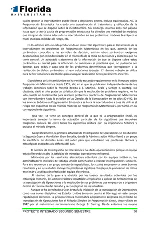 PROYECTO INTEGRADO SEGUNDO SEMESTRE 30
cuales ignorar la incertidumbre puede llevar a decisiones peores, incluso equivocadas. Así, la
Programación Estocástica ha creado una aproximación al tratamiento y utilización de la
información que se dispone sobre la incertidumbre. Sin embargo, muchos años han pasado
hasta que la teoría básica de programación estocástica ha ofrecido una variedad de modelos
que integran de forma adecuada la incertidumbre en sus problemas: modelos bi-etápicos o
multi-etápicos, medidas de riesgo, etc.
En los últimos años se está produciendo un desarrollo algorítmico para el tratamiento de la
incertidumbre en problemas de Programación Matemática en los que, además de los
parámetros conocidos y las variables de decisión, existen otros parámetros exógenos
desconocidos por el modernizador en el momento de la toma de decisiones y sobre los que no
tiene control. Un adecuado tratamiento de la información de que se dispone sobre estos
parámetros es crucial para la obtención de soluciones al problema que, no pudiendo ser
óptimas para todos y cada uno de los problemas deterministas que corresponden a la
realización de dichos parámetros, sí sean soluciones robustas. El término robusto se utiliza
para definir soluciones aceptables para cualquier realización de los parámetros inciertos.
El problema de la incertidumbre se ha venido tratando regularmente en la literatura sobre
Programación Matemática desde 1955, año en el que se publicaron independientemente los
trabajos seminales sobre la materia debida a E. Martin.L. Beale y George B. Dantzig. No
obstante, dado el alto grado de sofisticación que la resolución del problema requiere, no ha
sido posible un tratamiento para resolver problemas prácticos de Programación Matemática
con incertidumbre hasta la eclosión de las Ciencias de la Computación en los años 80 y 90. En
los avances teóricos en Programación Estocástica se trata la incertidumbre a base de utilizar el
riesgo con esquemas en los mismos modelos de Programación Matemática y, por tanto, en su
correspondiente algorítmia.
Una vez se tiene un concepto general de lo que es la programación lineal, es
importante conocer la forma de actuación particular de los algoritmos que resuelven
programas lineales. De entre todos los algoritmos destaca por su importancia histórica y
práctica el método simplex.
Geográficamente, la primera actividad de Investigación de Operaciones se dio durante
la Segunda Guerra Mundial en Gran Bretaña, donde la Administración Militar llamó a un grupo
de científicos de distintas áreas del saber para que estudiaran los problemas tácticos y
estratégicos asociados a la defensa del país.
El nombre de Investigación de Operaciones fue dado aparentemente porque el equipo
estaba llevando a cabo la actividad de investigar operaciones (militares).
Motivados por los resultados alentadores obtenidos por los equipos británicos, los
administradores militares de Estados Unidos comenzaron a realizar investigaciones similares.
Para eso reunieron a un grupo selecto de especialistas, los cuales empezaron a tener buenos
resultados y en sus estudios incluyeron problemas logísticos complejos, la planeación de minas
en el mar y la utilización efectiva del equipo electrónico.
Al término de la guerra y atraídos por los buenos resultados obtenidos por los
estrategas militares, los administradores industriales empezaron a aplicar las herramientas de
la Investigación de Operaciones a la resolución de sus problemas que empezaron a originarse
debido al crecimiento del tamaño y la complejidad de las industrias.
Aunque se ha acreditado a Gran Bretaña la iniciación de la Investigación de Operaciones
como una nueva disciplina, los Estados Unidos tomaron pronto el liderazgo en este campo
rápidamente creciente. La primera técnica matemática ampliamente aceptada en el medio de
Investigación de Operaciones fue el Método Símplex de Programación Lineal, desarrollado en
1947 por el matemático norteamericano George B. Dantzig. Desde entonces las nuevas
 