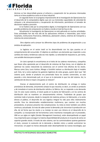 PROYECTO INTEGRADO SEGUNDO SEMESTRE 31
técnicas se han desarrollado gracias al esfuerzo y cooperación de las personas interesadas
tanto en el área académica como en el área industrial.
Un segundo factor en el progreso impresionante de la Investigación de Operaciones fue
el desarrollo de la computadora digital, que con sus tremendas capacidades de velocidad de
cómputo y de almacenamiento y recuperación de información, permitieron al tomador de
decisiones rapidez y precisión.
Si no hubiera sido por la computadora digital, la Investigación de Operaciones con sus
grandes problemas de computación no hubiera crecido al nivel de hoy en día.
Actualmente la Investigación de Operaciones se está aplicando en muchas actividades.
Estas actividades han ido más allá de las aplicaciones militares e industriales, para incluir
hospitales, instituciones financieras, bibliotecas, planeación urbana, sistemas de transporte y
sistemas de comercialización.
Otro objetivo sería conocer los diferentes tipos de problemas de programación y sus
ámbitos de aplicación:
La logística en el sector textil se ha desarrollando con los ojos puestos en el
comportamiento del consumidor. El objetivo es satisfacer una demanda que responde a unos
cambios de moda y tendencias cada vez más rápidos. La velocidad de respuesta es, por tanto,
una variable decisiva para competir.
Un claro ejemplo lo encontramos en el éxito de las cadenas monomarca, compañías
que llevan años apostando por el desarrollo de sistemas de flujo tenso, con el objetivo de
optimizar los costes reduciendo las existencias con el control más efectivo de los stocks.
Marcas como Zara, Louis Vuitton, Mango o Cortefiel realizan su distribución bajo el modelo
pull. Esto, tal y como explican los gestores logísticos de estos grupos, quiere decir que "del
sistema push, donde el producto era presionado hacia los canales comerciales, se está
pasando a otro denominado pull, en el que es la demanda la que tira del sistema. Así, la
satisfacción de ésta es mayor y los gastos se reducen".
Gracias al abastecimiento pull, el centro de distribución no arriesga ni realiza
pronósticos de demanda, únicamente compra lo que necesita; es decir, se vende un producto
y de inmediato el centro de distribución solicita a la fábrica. Así, se responde a una demanda
real. En este nuevo sistema, el stock queda en la planta de fabricación y en los centros de
distribución sólo se mantiene un almacenamiento mínimo. Tratándose de grupos que
controlan todo el proceso, desde la recepción de materias primas y la fabricación, a la venta
directa al público, el desarrollo de una logística integral ha sido para ellos relativamente
sencillo. Para los denominados establecimientos multimarca, que cuentan con muchos
proveedores, el proceso presenta más complicaciones. Su meta es tener también una oferta
continua y actualizada. Se trata de saber prever la demanda y de sincronizar la producción con
ella, de tal forma que los stocks y su manejo no sean una rémora en el desarrollo de la
compañía. La incorporación de herramientas como inventarios manejados por el proveedor,
VMI en sus siglas en inglés (Vendor Management Inventory), están desempeñando un papel
muy importante para conseguir la máxima disponibilidad del producto en el punto de venta sin
soportar grandes stocks. A través de este sistema, son los suministradores quienes gestionan
el stock, conocen la evolución de la demanda y deciden cómo y cuándo suministran las
mercancías. Un papel no menos destacado están desempeñando las nuevas tecnologías, que
 