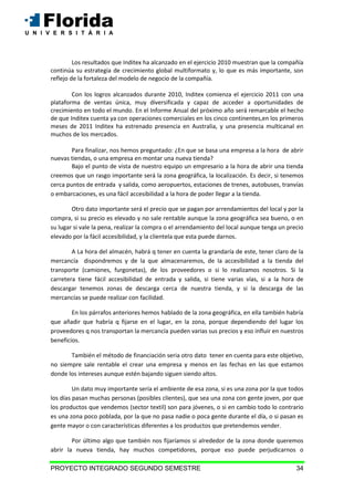 PROYECTO INTEGRADO SEGUNDO SEMESTRE 34
Los resultados que Inditex ha alcanzado en el ejercicio 2010 muestran que la compañía
continúa su estrategia de crecimiento global multiformato y, lo que es más importante, son
reflejo de la fortaleza del modelo de negocio de la compañía.
Con los logros alcanzados durante 2010, Inditex comienza el ejercicio 2011 con una
plataforma de ventas única, muy diversificada y capaz de acceder a oportunidades de
crecimiento en todo el mundo. En el Informe Anual del próximo año será remarcable el hecho
de que Inditex cuenta ya con operaciones comerciales en los cinco continentes,en los primeros
meses de 2011 Inditex ha estrenado presencia en Australia, y una presencia multicanal en
muchos de los mercados.
Para finalizar, nos hemos preguntado: ¿En que se basa una empresa a la hora de abrir
nuevas tiendas, o una empresa en montar una nueva tienda?
Bajo el punto de vista de nuestro equipo un empresario a la hora de abrir una tienda
creemos que un rasgo importante será la zona geográfica, la localización. Es decir, si tenemos
cerca puntos de entrada y salida, como aeropuertos, estaciones de trenes, autobuses, tranvías
o embarcaciones, es una fácil accesibilidad a la hora de poder llegar a la tienda.
Otro dato importante será el precio que se pagan por arrendamientos del local y por la
compra, si su precio es elevado y no sale rentable aunque la zona geográfica sea bueno, o en
su lugar si vale la pena, realizar la compra o el arrendamiento del local aunque tenga un precio
elevado por la fácil accesibilidad, y la clientela que esta puede darnos.
A La hora del almacén, habrá q tener en cuenta la grandaría de este, tener claro de la
mercancía dispondremos y de la que almacenaremos, de la accesibilidad a la tienda del
transporte (camiones, furgonetas), de los proveedores o si lo realizamos nosotros. Si la
carretera tiene fácil accesibilidad de entrada y salida, si tiene varias vías, si a la hora de
descargar tenemos zonas de descarga cerca de nuestra tienda, y si la descarga de las
mercancías se puede realizar con facilidad.
En los párrafos anteriores hemos hablado de la zona geográfica, en ella también habría
que añadir que habría q fijarse en el lugar, en la zona, porque dependiendo del lugar los
proveedores q nos transportan la mercancía pueden varias sus precios y eso influir en nuestros
beneficios.
También el método de financiación seria otro dato tener en cuenta para este objetivo,
no siempre sale rentable el crear una empresa y menos en las fechas en las que estamos
donde los intereses aunque estén bajando siguen siendo altos.
Un dato muy importante sería el ambiente de esa zona, si es una zona por la que todos
los días pasan muchas personas (posibles clientes), que sea una zona con gente joven, por que
los productos que vendemos (sector textil) son para jóvenes, o si en cambio todo lo contrario
es una zona poco poblada, por la que no pasa nadie o poca gente durante el día, o si pasan es
gente mayor o con características diferentes a los productos que pretendemos vender.
Por último algo que también nos fijaríamos si alrededor de la zona donde queremos
abrir la nueva tienda, hay muchos competidores, porque eso puede perjudicarnos o
 