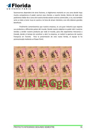 PROYECTO INTEGRADO SEGUNDO SEMESTRE 35
favorecernos dependerá de otros factores, si eligiéramos montarla en una zona donde haya
mucha competencia el poder acercar esos clientes a nuestra tienda. Dentro de todo esto
podríamos hablar de si cerca de nuestra tienda existen centros comerciales, o no, eso también
sería un dato a tener muy en cuenta a la hora de atraer clientela y con ello obtener grandes
beneficios.
Finalmente comentaremos que nuestra empresa, es una gran industria que exporta
sus productos a diferentes países del mundo. Donde nuestro objetivo es poder abrir nuestras
tiendas y vender nuestro producto por todo el mundo, para ello exportamos mercancía a
Canadá, donde al tiempo de constituir y abrir la empresa, se realizó la apertura de nuestra
franquicia en Toronto. Para la presentación de esta nueva tienda, el equipo lo ha
promocionado mediante un Power Point:
 
