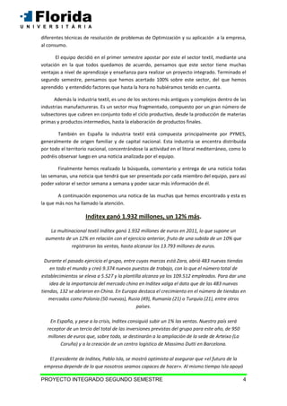 PROYECTO INTEGRADO SEGUNDO SEMESTRE 4
diferentes técnicas de resolución de problemas de Optimización y su aplicación a la empresa,
al consumo.
El equipo decidió en el primer semestre apostar por este el sector textil, mediante una
votación en la que todos quedamos de acuerdo, pensamos que este sector tiene muchas
ventajas a nivel de aprendizaje y enseñanza para realizar un proyecto integrado. Terminado el
segundo semestre, pensamos que hemos acertado 100% sobre este sector, del que hemos
aprendido y entendido factores que hasta la hora no hubiéramos tenido en cuenta.
Además la industria textil, es uno de los sectores más antiguos y complejos dentro de las
industrias manufactureras. Es un sector muy fragmentado, compuesto por un gran número de
subsectores que cubren en conjunto todo el ciclo productivo, desde la producción de materias
primas y productos intermedios, hasta la elaboración de productos finales.
También en España la industria textil está compuesta principalmente por PYMES,
generalmente de origen familiar y de capital nacional. Esta industria se encentra distribuida
por todo el territorio nacional, concentrándose la actividad en el litoral mediterráneo, como lo
podréis observar luego en una noticia analizada por el equipo.
Finalmente hemos realizado la búsqueda, comentario y entrega de una noticia todas
las semanas, una noticia que tendrá que ser presentada por cada miembro del equipo, para así
poder valorar el sector semana a semana y poder sacar más información de él.
A continuación exponemos una notica de las muchas que hemos encontrado y esta es
la que más nos ha llamado la atención.
Inditex ganó 1.932 millones, un 12% más.
La multinacional textil Inditex ganó 1.932 millones de euros en 2011, lo que supone un
aumento de un 12% en relación con el ejercicio anterior, fruto de una subida de un 10% que
registraron las ventas, hasta alcanzar los 13.793 millones de euros.
Durante el pasado ejercicio el grupo, entre cuyas marcas está Zara, abrió 483 nuevas tiendas
en todo el mundo y creó 9.374 nuevos puestos de trabajo, con lo que el número total de
establecimientos se eleva a 5.527 y la plantilla alcanza ya los 109.512 empleados. Para dar una
idea de la importancia del mercado chino en Inditex valga el dato que de las 483 nuevas
tiendas, 132 se abrieron en China. En Europa destaca el crecimiento en el número de tiendas en
mercados como Polonia (50 nuevas), Rusia (49), Rumanía (21) o Turquía (21), entre otros
países.
En España, y pese a la crisis, Inditex consiguió subir un 1% las ventas. Nuestro país será
receptor de un tercio del total de las inversiones previstas del grupo para este año, de 950
millones de euros que, sobre todo, se destinarán a la ampliación de la sede de Arteixo (La
Coruña) y a la creación de un centro logístico de Massimo Dutti en Barcelona.
El presidente de Inditex, Pablo Isla, se mostró optimista al asegurar que «el futuro de la
empresa depende de lo que nosotros seamos capaces de hacer». Al mismo tiempo Isla apoyó
 