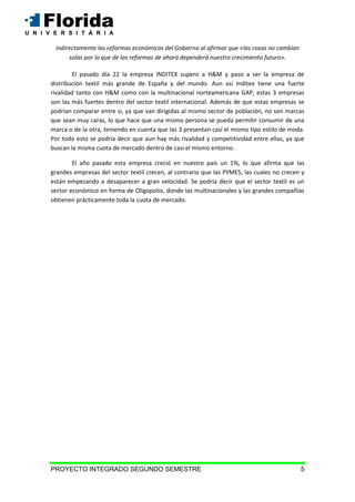PROYECTO INTEGRADO SEGUNDO SEMESTRE 5
indirectamente las reformas económicas del Gobierno al afirmar que «las cosas no cambian
solas por lo que de las reformas de ahora dependerá nuestro crecimiento futuro».
El pasado día 22 la empresa INDITEX supero a H&M y paso a ser la empresa de
distribución textil más grande de España y del mundo. Aun así Inditex tiene una fuerte
rivalidad tanto con H&M como con la multinacional norteamericana GAP, estas 3 empresas
son las más fuertes dentro del sector textil internacional. Además de que estas empresas se
podrían comparar entre si, ya que van dirigidas al mismo sector de población, no son marcas
que sean muy caras, lo que hace que una mismo persona se pueda permitir consumir de una
marca o de la otra, teniendo en cuenta que las 3 presentan casi el mismo tipo estilo de moda.
Por todo esto se podría decir que aun hay más rivalidad y competitividad entre ellas, ya que
buscan la misma cuota de mercado dentro de casi el mismo entorno.
El año pasado esta empresa creció en nuestro país un 1%, lo que afirma que las
grandes empresas del sector textil crecen, al contrario que las PYMES, las cuales no crecen y
están empezando a desaparecer a gran velocidad. Se podría decir que el sector textil es un
sector económico en forma de Oligopolio, donde las multinacionales y las grandes compañías
obtienen prácticamente toda la cuota de mercado.
 