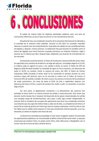 PROYECTO INTEGRADO SEGUNDO SEMESTRE 52
Al acabar de realizar todos los objetivos planteados podemos sacar una serie de
conclusiones diferentes, ya sea en base al entorno o a las características de este.
Actualmente hay una complicada situación de la economía internacional ha afectado a
la actividad de la industria textil española. Durante el año 2011 ha resultado imposible
observar un patrón claro de comportamiento. A periodos de subidas les han sucedido periodos
de bajadas y, después, nuevos ascensos. La explicación hay que buscarla en variables como el
precio del algodón que marcó durante la pasada primavera sus máximos históricos. Llegó a
alcanzar los 2,5 dólares por libra. Después bajó, añadiendo una situación de incertidumbre en
los mercados.
Concluyendo económicamente, El Índice de Producción Industrial (IPI) del sector textil,
ha registrado cinco cambios de tendencia a lo largo del ejercicio. Las bajadas llegaron al 11,2%,
la máxima caída se registró en junio, y las subidas al 8,5%, en enero. El Índice de Cifra de
Negocios (ICN) del textil también ha cambiado de signo en cinco ocasiones, con descensos de
hasta el 10,7%, en octubre, frente al ascenso de enero, del 20%. El Índice de Precios
Industriales (IPRI) vinculado al sector textil se ha mantenido en positivo durante los once
primeros meses del ejercicio, pero no ha ocurrido lo mismo con el Índice de Precios al
Consumo (IPC) de vestido y calzado. De enero a junio, los precios al consumo de los productos
de moda aumentaron, con tasas de hasta el 0,5%; de julio a septiembre, bajaron, con
descensos de hasta el 0,2%, y a partir de octubre han vuelto a subir: en noviembre, el ascenso
llegó al 0,5%.
Por otra parte, la globalización económica y la liberalización del comercio han
sometido al sector textil a un intenso proceso de cambio y reestructuración. Este sector que
durante mucho tiempo fue el impulsor del desarrollo de los países industrializados ha sufrido
una compleja etapa de transformaciones, pero pese a todo sigue siendo indispensable. El
proceso textil se compone de una gama de operaciones que hace muy complicado encontrar
una industria que sea capaz de realizar todas y cada una de ellas. La competencia de China y el
precio de las materias primas han hecho que solo los mejores sobrevivan. Como ha sido el caso
de Inditex que ha sabido como esquivar la crisis que actualmente estamos pasando, y aun así,
elevando sus ventas en España como fuera de esta.
La descomunal actividad que despliega en este sector el gigante asiático ha estancado
las exportaciones españolas y ha incrementado el déficit comercial del sector textil. La apuesta
actual pasa por producir fuera, en países como China, India, Marruecos o Bangladesh, por el
menor coste de la mano de obra y diseñar dentro.
 