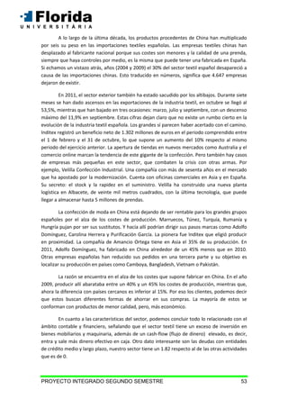 PROYECTO INTEGRADO SEGUNDO SEMESTRE 53
A lo largo de la última década, los productos procedentes de China han multiplicado
por seis su peso en las importaciones textiles españolas. Las empresas textiles chinas han
desplazado al fabricante nacional porque sus costes son menores y la calidad de una prenda,
siempre que haya controles por medio, es la misma que puede tener una fabricada en España.
Si echamos un vistazo atrás, años (2004 y 2009) el 30% del sector textil español desapareció a
causa de las importaciones chinas. Esto traducido en números, significa que 4.647 empresas
dejaron de existir.
En 2011, el sector exterior también ha estado sacudido por los altibajos. Durante siete
meses se han dado ascensos en las exportaciones de la industria textil, en octubre se llegó al
53,5%, mientras que han bajado en tres ocasiones: marzo, julio y septiembre, con un descenso
máximo del 11,9% en septiembre. Estas cifras dejan claro que no existe un rumbo cierto en la
evolución de la industria textil española. Los grandes sí parecen haber acertado con el camino.
Inditex registró un beneficio neto de 1.302 millones de euros en el periodo comprendido entre
el 1 de febrero y el 31 de octubre, lo que supone un aumento del 10% respecto al mismo
periodo del ejercicio anterior. La apertura de tiendas en nuevos mercados como Australia y el
comercio online marcan la tendencia de este gigante de la confección. Pero también hay casos
de empresas más pequeñas en este sector, que combaten la crisis con otras armas. Por
ejemplo, Velilla Confección Industrial. Una compañía con más de sesenta años en el mercado
que ha apostado por la modernización. Cuenta con oficinas comerciales en Asia y en España.
Su secreto: el stock y la rapidez en el suministro. Velilla ha construido una nueva planta
logística en Albacete, de veinte mil metros cuadrados, con la última tecnología, que puede
llegar a almacenar hasta 5 millones de prendas.
La confección de moda en China está dejando de ser rentable para los grandes grupos
españoles por el alza de los costes de producción. Marruecos, Túnez, Turquía, Rumanía y
Hungría pujan por ser sus sustitutos. Y hacía allí podrían dirigir sus pasos marcas como Adolfo
Domínguez, Carolina Herrera y Purificación García. La pionera fue Inditex que eligió producir
en proximidad. La compañía de Amancio Ortega tiene en Asia el 35% de su producción. En
2011, Adolfo Domínguez, ha fabricado en China alrededor de un 45% menos que en 2010.
Otras empresas españolas han reducido sus pedidos en una tercera parte y su objetivo es
localizar su producción en países como Camboya, Bangladesh, Vietnam o Pakistán.
La razón se encuentra en el alza de los costes que supone fabricar en China. En el año
2009, producir allí abarataba entre un 40% y un 45% los costes de producción, mientras que,
ahora la diferencia con países cercanos es inferior al 15%. Por eso los clientes, podemos decir
que estos buscan diferentes formas de ahorrar en sus compras. La mayoría de estos se
conforman con productos de menor calidad, pero, más económico.
En cuanto a las características del sector, podemos concluir todo lo relacionado con el
ámbito contable y financiero, señalando que el sector textil tiene un exceso de inversión en
bienes mobiliarios y maquinaria, además de un cash-flow (flujo de dinero) elevado, es decir,
entra y sale más dinero efectivo en caja. Otro dato interesante son las deudas con entidades
de crédito medio y largo plazo, nuestro sector tiene un 1.82 respecto al de las otras actividades
que es de 0.
 