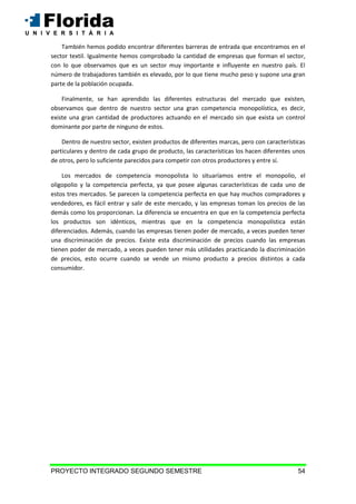 PROYECTO INTEGRADO SEGUNDO SEMESTRE 54
También hemos podido encontrar diferentes barreras de entrada que encontramos en el
sector textil. Igualmente hemos comprobado la cantidad de empresas que forman el sector,
con lo que observamos que es un sector muy importante e influyente en nuestro país. El
número de trabajadores también es elevado, por lo que tiene mucho peso y supone una gran
parte de la población ocupada.
Finalmente, se han aprendido las diferentes estructuras del mercado que existen,
observamos que dentro de nuestro sector una gran competencia monopolística, es decir,
existe una gran cantidad de productores actuando en el mercado sin que exista un control
dominante por parte de ninguno de estos.
Dentro de nuestro sector, existen productos de diferentes marcas, pero con características
particulares y dentro de cada grupo de producto, las características los hacen diferentes unos
de otros, pero lo suficiente parecidos para competir con otros productores y entre sí.
Los mercados de competencia monopolista lo situaríamos entre el monopolio, el
oligopolio y la competencia perfecta, ya que posee algunas características de cada uno de
estos tres mercados. Se parecen la competencia perfecta en que hay muchos compradores y
vendedores, es fácil entrar y salir de este mercado, y las empresas toman los precios de las
demás como los proporcionan. La diferencia se encuentra en que en la competencia perfecta
los productos son idénticos, mientras que en la competencia monopolística están
diferenciados. Además, cuando las empresas tienen poder de mercado, a veces pueden tener
una discriminación de precios. Existe esta discriminación de precios cuando las empresas
tienen poder de mercado, a veces pueden tener más utilidades practicando la discriminación
de precios, esto ocurre cuando se vende un mismo producto a precios distintos a cada
consumidor.
 