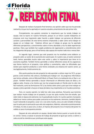PROYECTO INTEGRADO SEGUNDO SEMESTRE 55
Después de realizar el proyecto final tenemos una opinión sobre que nos ha parecido
realizarlo y lo que nos ha aportado en nuestros estudios universitarios de este primer año.
Principalmente, nos gustaría comentar la importancia que ha tenido trabajar en
equipo. Esto es bueno en nuestra formación, porque en un futuro cuando trabajemos en
empresas será muy importante saber hacerlo y poder trabajar con personas de diferente
carácter y personalidad. De esta forma estamos empezando a saber cómo sería trabajar en
equipo en un trabajo real. Podemos afirmar que el trabajo en grupo nos ha aportado
diferentes perspectivas y conocimientos sobre el tema abordado y nos ha dado experiencias
positivas. Claro, que también han surgido problemas de organización y entendimiento entre
los integrantes del grupo, pero al final hemos sido capaces de resolver todo más o menos bien.
En segundo lugar, creemos que este proyecto nos ha enseñado como elaborar un
proyecto sobre un sector de la economía de nuestro país. En nuestro caso, el sector comercial
textil, hemos aprendido mucho sobre este sector y sobre la importancia que tiene en la
economía española. También hemos aprendido a realizar diferentes tareas de las asignaturas
que hemos hecho en el proyecto, crear gráficos y comentarlos, saber las dificultades que
existen para exportar productos o cono hemos analizado una empresa de nuestro sector, ya
sea logísticamente, históricamente etc.
Otro punto positivo de este proyecto ha sido aprender a utilizar mejor las TIC´S, ya que
gracias a esto tenemos más soltura y facilidad para trabajar con los programas informáticos
que hemos utilizado, como el Microsoft Word, el Power Point o la realización de un flyer o un
poster. También hemos aprendido a buscar información en diferentes bases de datos y en
páginas webs. Gracias a las charlas que nos han proporcionado en Florida esto ha sido más
fácil realizarlo, como las formaciones TIC´S, las charlas sobre cómo y para qué sirve trabajar en
equipo y cómo aprender a buscar en bases de datos muy importantes en el mundo económico.
Pero, en nuestra opinión, no todo han sido cosas positivas. Pensamos que tenemos
que realizar mucho trabajo con el proyecto, lo que nos quita muchas hora de estudio, que
sobre todo en épocas de exámenes nos ha perjudicado mucho. En nuestra opinión el proyecto
debería ser menos costoso para poder centrarnos en los exámenes. Asimismo, también dejarte
la piel realizando el proyecto y sacar 1,5 o 1,6 como mucho, creo q no sale rentable el tiempo
que te quita para la puntuación que vale esta asignatura. Además, valorando económicamente
el trabajo, ha sido un poco caro, es decir, el impreso del proyecto mas el impreso del poster ha
subido un poco el presupuesto previsto.
Después de esta valoración en equipo, donde todos hemos puesto un punto de vista
en común. Vamos a evaluar el proceso de trabajo de proyecto al igual que vamos a valorar a
cada uno de los miembros que constituyen este equipo.
 