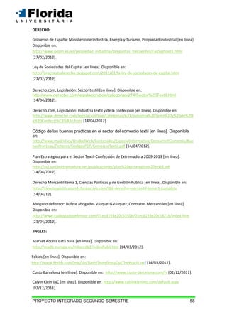 PROYECTO INTEGRADO SEGUNDO SEMESTRE 58
DERECHO:
Gobierno de España: Ministerio de Industria, Energía y Turismo, Propiedad industrial [en línea].
Disponible en:
http://www.oepm.es/es/propiedad_industrial/preguntas_frecuentes/FaqSignos01.html
[27/02/2012].
Ley de Sociedades del Capital [en línea]. Disponible en:
http://practicatuderecho.blogspot.com/2011/01/la-ley-de-sociedades-de-capital.html
[27/02/2012].
Derecho.com, Legislación: Sector textil [en línea]. Disponible en:
http://www.derecho.com/legislacion/boe/categorias/274/Sector%20Textil.html
[14/04/2012].
Derecho.com, Legislación: Industria textil y de la confección [en línea]. Disponible en:
http://www.derecho.com/legislacion/boe/categorias/631/Industria%20Textil%20y%20de%20l
a%20Confecci%C3%B3n.html [14/04/2012].
Código de las buenas prácticas en el sector del comercio textil [en línea]. Disponible
en:
http://www.madrid.es/UnidadWeb/Contenidos/EspecialInformativo/ConsumoYComercio/Bue
nasPracticas/Ficheros/CodigosPDF/ComercioTextil.pdf [14/04/2012].
Plan Estratégico para el Sector Textil-Confección de Extremadura 2009-2013 [en línea].
Disponible en:
http://eci.juntaextremadura.net/publicaciones/plan%20estrategico%20textil.pdf
[14/04/2012].
Derecho Mercantil tema 1, Ciencias Políticas y de Gestión Publica [en línea]. Disponible en:
http://cienciaspoliticasumh.foroactivo.com/t86-derecho-mercantil-tema-1-completo
[14/04/12].
Abogado defensor: Bufete abogados Vázquez&Vázquez, Contratos Mercantiles [en línea].
Disponible en:
http://www.tuabogadodefensor.com/01ecd193e20c5350b/01ecd193e20c5821b/index.htm
[21/04/2012].
INGLES:
Market Access data base [en línea]. Disponible en:
http://madb.europa.eu/mkaccdb2/indexPubli.htm [14/03/2012].
Fekids [en línea]. Disponible en:
http://www.fekids.com/img/kln/flash/DontGrossOutTheWorld.swf [14/03/2012].
Custo Barcelona [en línea]. Disponible en: http://www.custo-barcelona.com/fr [02/12/2011].
Calvin Klein INC [en línea]. Disponible en: http://www.calvinkleininc.com/default.aspx
[02/12/2011].
 