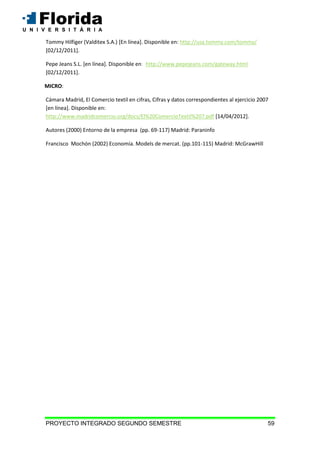 PROYECTO INTEGRADO SEGUNDO SEMESTRE 59
Tommy Hilfiger (Valditex S.A.) [En línea]. Disponible en: http://usa.tommy.com/tommy/
[02/12/2011].
Pepe Jeans S.L. [en línea]. Disponible en: http://www.pepejeans.com/gateway.html
[02/12/2011].
MICRO:
Cámara Madrid, El Comercio textil en cifras, Cifras y datos correspondientes al ejercicio 2007
[en línea]. Disponible en:
http://www.madridcomercio.org/docs/El%20ComercioTextil%207.pdf [14/04/2012].
Autores (2000) Entorno de la empresa (pp. 69-117) Madrid: Paraninfo
Francisco Mochón (2002) Economía. Models de mercat. (pp.101-115) Madrid: McGrawHill
 