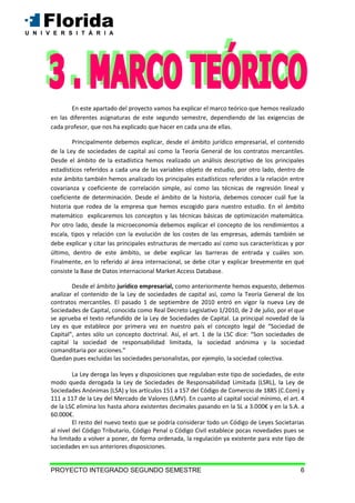 PROYECTO INTEGRADO SEGUNDO SEMESTRE 6
En este apartado del proyecto vamos ha explicar el marco teórico que hemos realizado
en las diferentes asignaturas de este segundo semestre, dependiendo de las exigencias de
cada profesor, que nos ha explicado que hacer en cada una de ellas.
Principalmente debemos explicar, desde el ámbito jurídico empresarial, el contenido
de la Ley de sociedades de capital así como la Teoría General de los contratos mercantiles.
Desde el ámbito de la estadística hemos realizado un análisis descriptivo de los principales
estadísticos referidos a cada una de las variables objeto de estudio, por otro lado, dentro de
este ámbito también hemos analizado los principales estadísticos referidos a la relación entre
covarianza y coeficiente de correlación simple, así como las técnicas de regresión lineal y
coeficiente de determinación. Desde el ámbito de la historia, debemos conocer cuál fue la
historia que rodea de la empresa que hemos escogido para nuestro estudio. En el ámbito
matemático explicaremos los conceptos y las técnicas básicas de optimización matemática.
Por otro lado, desde la microeconomía debemos explicar el concepto de los rendimientos a
escala, tipos y relación con la evolución de los costes de las empresas, además también se
debe explicar y citar las principales estructuras de mercado así como sus características y por
último, dentro de este ámbito, se debe explicar las barreras de entrada y cuáles son.
Finalmente, en lo referido al área internacional, se debe citar y explicar brevemente en qué
consiste la Base de Datos internacional Market Access Database.
Desde el ámbito jurídico empresarial, como anteriormente hemos expuesto, debemos
analizar el contenido de la Ley de sociedades de capital así, como la Teoría General de los
contratos mercantiles. El pasado 1 de septiembre de 2010 entró en vigor la nueva Ley de
Sociedades de Capital, conocida como Real Decreto Legislativo 1/2010, de 2 de julio, por el que
se aprueba el texto refundido de la Ley de Sociedades de Capital. La principal novedad de la
Ley es que establece por primera vez en nuestro país el concepto legal de “Sociedad de
Capital”, antes sólo un concepto doctrinal. Así, el art. 1 de la LSC dice: “Son sociedades de
capital la sociedad de responsabilidad limitada, la sociedad anónima y la sociedad
comanditaria por acciones.”
Quedan pues excluidas las sociedades personalistas, por ejemplo, la sociedad colectiva.
La Ley deroga las leyes y disposiciones que regulaban este tipo de sociedades, de este
modo queda derogada la Ley de Sociedades de Responsabilidad Limitada (LSRL), la Ley de
Sociedades Anónimas (LSA) y los artículos 151 a 157 del Código de Comercio de 1885 (C.Com) y
111 a 117 de la Ley del Mercado de Valores (LMV). En cuanto al capital social mínimo, el art. 4
de la LSC elimina los hasta ahora existentes decimales pasando en la SL a 3.000€ y en la S.A. a
60.000€.
El resto del nuevo texto que se podría considerar todo un Código de Leyes Societarias
al nivel del Código Tributario, Código Penal o Código Civil establece pocas novedades pues se
ha limitado a volver a poner, de forma ordenada, la regulación ya existente para este tipo de
sociedades en sus anteriores disposiciones.
 