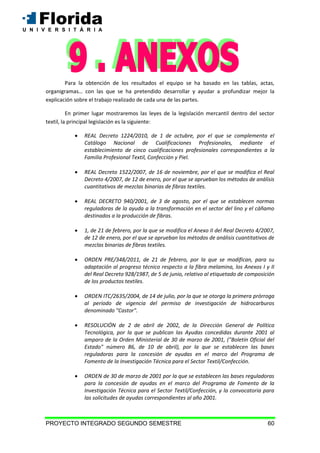 PROYECTO INTEGRADO SEGUNDO SEMESTRE 60
Para la obtención de los resultados el equipo se ha basado en las tablas, actas,
organigramas… con las que se ha pretendido desarrollar y ayudar a profundizar mejor la
explicación sobre el trabajo realizado de cada una de las partes.
En primer lugar mostraremos las leyes de la legislación mercantil dentro del sector
textil, la principal legislación es la siguiente:
 REAL Decreto 1224/2010, de 1 de octubre, por el que se complementa el
Catálogo Nacional de Cualificaciones Profesionales, mediante el
establecimiento de cinco cualificaciones profesionales correspondientes a la
Familia Profesional Textil, Confección y Piel.
 REAL Decreto 1522/2007, de 16 de noviembre, por el que se modifica el Real
Decreto 4/2007, de 12 de enero, por el que se aprueban los métodos de análisis
cuantitativos de mezclas binarias de fibras textiles.
 REAL DECRETO 940/2001, de 3 de agosto, por el que se establecen normas
reguladoras de la ayuda a la transformación en el sector del lino y el cáñamo
destinados a la producción de fibras.
 1, de 21 de febrero, por la que se modifica el Anexo II del Real Decreto 4/2007,
de 12 de enero, por el que se aprueban los métodos de análisis cuantitativos de
mezclas binarias de fibras textiles.
 ORDEN PRE/348/2011, de 21 de febrero, por la que se modifican, para su
adaptación al progreso técnico respecto a la fibra melamina, los Anexos I y II
del Real Decreto 928/1987, de 5 de junio, relativo al etiquetado de composición
de los productos textiles.
 ORDEN ITC/2635/2004, de 14 de julio, por la que se otorga la primera prórroga
al período de vigencia del permiso de investigación de hidrocarburos
denominado "Castor".
 RESOLUCIÓN de 2 de abril de 2002, de la Dirección General de Política
Tecnológica, por la que se publican las Ayudas concedidas durante 2001 al
amparo de la Orden Ministerial de 30 de marzo de 2001, ("Boletín Oficial del
Estado" número 86, de 10 de abril), por la que se establecen las bases
reguladoras para la concesión de ayudas en el marco del Programa de
Fomento de la Investigación Técnica para el Sector Textil/Confección.
 ORDEN de 30 de marzo de 2001 por la que se establecen las bases reguladoras
para la concesión de ayudas en el marco del Programa de Fomento de la
Investigación Técnica para el Sector Textil/Confección, y la convocatoria para
las solicitudes de ayudas correspondientes al año 2001.
 