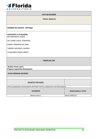 PROYECTO INTEGRADO SEGUNDO SEMESTRE 63
ACTA DE REUNIÓN
FECHA: 20/01/12
NOMBRE DEL EQUIPO: VINTAGgE
ASISTENTES A LA REUNION:
BELTRÁN MOYA, MARÍA
DEL CERRO LUQUE, FERNANDO
RIBERA TORREMOCHA, SARA
TAMARIT NAVARRO, ENCARNI
VILLACAMPA AZNAR, MARIO
ORDEN DEL DÍA
Realizar Power point.
Preparar exposición del proyecto.
FECHA PRÓXIMA REUNIÓN:
ASUNTOS TRATADOS
Hemos preparado la presentación de Power Point y la exposición oral del proyecto.
ACUERDOS Responsables y Fecha
Realizar Acta 1 Mario-20/01/12
 