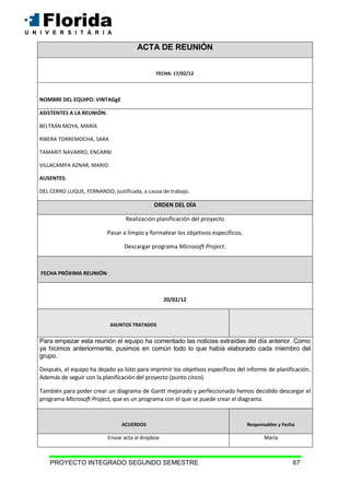 PROYECTO INTEGRADO SEGUNDO SEMESTRE 67
ACTA DE REUNIÓN
FECHA: 17/02/12
NOMBRE DEL EQUIPO: VINTAGgE
ASISTENTES A LA REUNIÓN:
BELTRÁN MOYA, MARÍA
RIBERA TORREMOCHA, SARA
TAMARIT NAVARRO, ENCARNI
VILLACAMPA AZNAR, MARIO
AUSENTES:
DEL CERRO LUQUE, FERNANDO; justificada, a causa de trabajo.
ORDEN DEL DÍA
Realización planificación del proyecto
Pasar a limpio y formatear los objetivos específicos.
Descargar programa Microsoft Project.
FECHA PRÓXIMA REUNIÓN:
20/02/12
ASUNTOS TRATADOS
Para empezar esta reunión el equipo ha comentado las noticias extraídas del día anterior. Como
ya hicimos anteriormente, pusimos en común todo lo que había elaborado cada miembro del
grupo.
Después, el equipo ha dejado ya listo para imprimir los objetivos específicos del informe de planificación.
Además de seguir con la planificación del proyecto (punto cinco).
También para poder crear un diagrama de Gantt mejorado y perfeccionado hemos decidido descargar el
programa Microsoft Project, que es un programa con el que se puede crear el diagrama.
ACUERDOS Responsables y Fecha
Enviar acta al dropbox María
 
