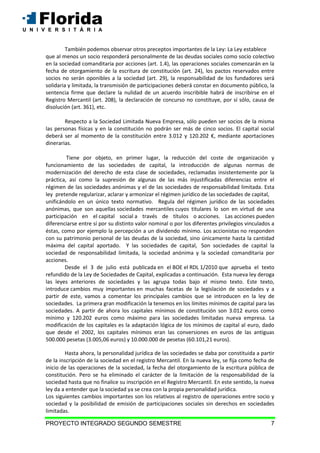 PROYECTO INTEGRADO SEGUNDO SEMESTRE 7
También podemos observar otros preceptos importantes de la Ley: La Ley establece
que al menos un socio responderá personalmente de las deudas sociales como socio colectivo
en la sociedad comanditaria por acciones (art. 1.4), las operaciones sociales comenzarán en la
fecha de otorgamiento de la escritura de constitución (art. 24), los pactos reservados entre
socios no serán oponibles a la sociedad (art. 29), la responsabilidad de los fundadores será
solidaria y limitada, la transmisión de participaciones deberá constar en documento público, la
sentencia firme que declare la nulidad de un acuerdo inscribible habrá de inscribirse en el
Registro Mercantil (art. 208), la declaración de concurso no constituye, por sí sólo, causa de
disolución (art. 361), etc.
Respecto a la Sociedad Limitada Nueva Empresa, sólo pueden ser socios de la misma
las personas físicas y en la constitución no podrán ser más de cinco socios. El capital social
deberá ser al momento de la constitución entre 3.012 y 120.202 €, mediante aportaciones
dinerarias.
Tiene por objeto, en primer lugar, la reducción del coste de organización y
funcionamiento de las sociedades de capital, la introducción de algunas normas de
modernización del derecho de esta clase de sociedades, reclamadas insistentemente por la
práctica, así como la supresión de algunas de las más injustificadas diferencias entre el
régimen de las sociedades anónimas y el de las sociedades de responsabilidad limitada. Esta
ley pretende regularizar, aclarar y armonizar el régimen jurídico de las sociedades de capital,
unificándolo en un único texto normativo. Regula del régimen jurídico de las sociedades
anónimas, que son aquellas sociedades mercantiles cuyos titulares lo son en virtud de una
participación en el capital social a través de títulos o acciones. Las acciones pueden
diferenciarse entre sí por su distinto valor nominal o por los diferentes privilegios vinculados a
éstas, como por ejemplo la percepción a un dividendo mínimo. Los accionistas no responden
con su patrimonio personal de las deudas de la sociedad, sino únicamente hasta la cantidad
máxima del capital aportado. Y las sociedades de capital, Son sociedades de capital la
sociedad de responsabilidad limitada, la sociedad anónima y la sociedad comanditaria por
acciones.
Desde el 3 de julio está publicada en el BOE el RDL 1/2010 que aprueba el texto
refundido de la Ley de Sociedades de Capital, explicadas a continuación. Esta nueva ley deroga
las leyes anteriores de sociedades y las agrupa todas bajo el mismo texto. Este texto,
introduce cambios muy importantes en muchas facetas de la legislación de sociedades y a
partir de este, vamos a comentar los principales cambios que se introducen en la ley de
sociedades. La primera gran modificación la tenemos en los límites mínimos de capital para las
sociedades. A partir de ahora los capitales mínimos de constitución son 3.012 euros como
mínimo y 120.202 euros como máximo para las sociedades limitadas nueva empresa. La
modificación de los capitales es la adaptación lógica de los mínimos de capital al euro, dado
que desde el 2002, los capitales mínimos eran las conversiones en euros de las antiguas
500.000 pesetas (3.005,06 euros) y 10.000.000 de pesetas (60.101,21 euros).
Hasta ahora, la personalidad jurídica de las sociedades se daba por constituida a partir
de la inscripción de la sociedad en el registro Mercantil. En la nueva ley, se fija como fecha de
inicio de las operaciones de la sociedad, la fecha del otorgamiento de la escritura pública de
constitución. Pero se ha eliminado el carácter de la limitación de la responsabilidad de la
sociedad hasta que no finalice su inscripción en el Registro Mercantil. En este sentido, la nueva
ley da a entender que la sociedad ya se crea con la propia personalidad jurídica.
Los siguientes cambios importantes son los relativos al registro de operaciones entre socio y
sociedad y la posibilidad de emisión de participaciones sociales sin derechos en sociedades
limitadas.
 