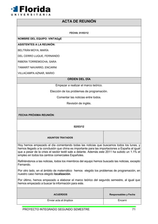 PROYECTO INTEGRADO SEGUNDO SEMESTRE 71
ACTA DE REUNIÓN
FECHA: 01/03/12
NOMBRE DEL EQUIPO: VINTAGgE
ASISTENTES A LA REUNIÓN:
BELTRÁN MOYA, MARÍA
DEL CERRO LUQUE, FERNANDO
RIBERA TORREMOCHA, SARA
TAMARIT NAVARRO, ENCARNI
VILLACAMPA AZNAR, MARIO
ORDEN DEL DÍA
Empezar a realizar el marco teórico.
Elección de los problemas de programación.
Comentar las noticias entre todos.
Revisión de inglés.
FECHA PRÓXIMA REUNIÓN:
02/03/12
ASUNTOS TRATADOS
Hoy hemos empezado el día comentando todas las noticias que buscamos todos los lunes, y
hemos llegado a la conclusión que china es importante para las importaciones a España al igual
que a pesar de la crisis el sector textil sale a delante. Además este 2011 ha subido un 1.1% el
empleo en todos los centros comerciales Españoles.
Refiriéndonos a las noticias, todos los miembros del equipo hemos buscado las noticias, excepto
Fernando.
Por otro lado, en el ámbito de matemático hemos elegido los problemas de programación, en
nuestro caso hemos elegido localización.
Por último, hemos empezado a elaborar el marco teórico del segundo semestre, al igual que
hemos empezado a buscar la información para este.
ACUERDOS Responsables y Fecha
Enviar acta al dropbox Encarni
 