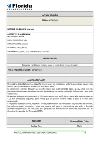 PROYECTO INTEGRADO SEGUNDO SEMESTRE 72
ACTA DE REUNIÓN
FECHA: 02/03/2012
NOMBRE DEL EQUIPO: VINTAGgE
ASISTENTES A LA REUNION:
BELTRÁN MOYA, MARÍA
RIBERA TORREMOCHA, SARA
TAMARIT NAVARRO, ENCARNI
VILLACAMPA AZNAR, MARIO
Ausentes: DEL CERRO LUQUE, FERNANDO (falta justificado).
ORDEN DEL DÍA
Búsqueda y análisis de noticias sobre el sector textil en nuestro país.
FECHA PRÓXIMA REUNIÓN: 05/03/2012
ASUNTOS TRATADOS
El equipo ha decidido hacer una pequeña síntesis sobre las noticias que ya tenía, además de buscar otras
nuevas, para poder observar la evolución de nuestro sector.
En conclusión podemos destacar que nuestro sector está evolucionando poco a poco, sobre todo las
grandes multinacionales además un sistema de venta que ha crecido mucho los últimos años como es la
venta online.
Respecto a las importaciones durante el 2011 se incrementaron un 12,5% en cuanto a las exportaciones un
11,6. Son cantidades pequeñas, pero vemos que en general nuestro sector, a pesar d la crisis esta
progresando.
Y respecto a las exportaciones, España ha tenido problemas con los aranceles de los productos de Pakistán,
los cueles no pagan impuestos, y dado que nuestro país exporta mucho desde este país, el Consejo
Intertextil Español (CIE) ha rechazado esta propuesta de eliminación de aranceles propuesta por la
Organización Mundial del Comercio (OMC).
ACUERDOS Responsables y Fecha
Realizar Acta Mario
 