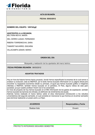 PROYECTO INTEGRADO SEGUNDO SEMESTRE 73
ACTA DE REUNIÓN
FECHA: 05/03/2012
NOMBRE DEL EQUIPO: VINTAGgE
ASISTENTES A LA REUNION:
BELTRÁN MOYA, MARÍA
DEL CERRO LUQUE, FERNANDO
RIBERA TORREMOCHA, SARA
TAMARIT NAVARRO, ENCARNI
VILLACAMPA AZNAR, MARIO
ORDEN DEL DÍA
Búsqueda y realización de los apartados del marco teórico.
FECHA PRÓXIMA REUNIÓN: 06/03/2012
ASUNTOS TRATADOS
Hoy en hora de historia hemos hecho proyecto, donde hemos especificado la empresa de la cual vamos a
analizar su evolución, esta es INDITEX, por lo tanto hemos buscado información en su página oficial para
encontrar su trayectoria económica desde su principio, al igual que hemos buscado gráfico e imágenes
referidas a INDITEX, también hemos buscado en el periódico, El País, alguna noticia de esta gran
sociedad, ya que nuestro profesor Vicent nos lo ha comentado.
En hora de proyecto de hoy hemos buscado en el INE información de los gastos de explotación, también
hemos buscado las barreras de entrada y la definición de rendimientos de escala.
Además hemos realizado el marco teórico sobre el área internacional (introducción a los estudios
universitarios) del segundo semestre, el cual consistía en mencionar lo que hicimos en el primer semestre
para terminar realizando un power point y un fliyer.
ACUERDOS Responsables y Fecha
Realizar Acta Encarni
ACTA DE REUNIÓN
 