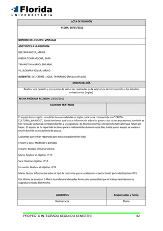 PROYECTO INTEGRADO SEGUNDO SEMESTRE 82
ACTA DE REUNIÓN
FECHA: 30/03/2012
NOMBRE DEL EQUIPO: VINTAGgE
ASISTENTES A LA REUNION:
BELTRÁN MOYA, MARÍA
RIBERA TORREMOCHA, SARA
TAMARIT NAVARRO, ENCARNI
VILLACAMPA AZNAR, MARIO
AUSENTES: DEL CERRO LUQUE, FERNANDO (falta justificada).
ORDEN DEL DÍA
Realizar una revisión y corrección de las tareas realizadas en la asignatura de Introducción a los estudios
universitarios (Ingles).
FECHA PRÓXIMA REUNIÓN: 18/04/2012
ASUNTOS TRATADOS
El equipo ha corregido una de las tareas realizadas en Ingles, esta tarea corresponde con” CROSS-
CULTURAL_ANALYSIS”, donde teníamos que buscar información sobre los países a los cuales exportamos; también se
han revisado las tareas correspondientes a la asignatura de Microeconomía y de Derecho Mercantil que faltan por
hacer. El equipo se ha repartido las tares para ir realizándolas durante estos días, hasta que el equipo se vuelva a
reunir durante las vacaciones de pascua.
Las tareas que se han repartido para estas vacaciones han sido:
Encarni y Sara: Modificar la portada.
Encarni: Realizar el marco teórico.
María: Realizar el objetivo nº17.
Sara: Realizar objetivo nº12.
Fernando: Realizar el objetivo nº15
Mario: Buscar información sobre el tipo de contratos que se realizan en el sector textil, parte del objetivo nº15.
Por último, se envió un E-Mail a la profesora Mercedes Aznar para comprobar que el trabajo realizado en su
asignatura estaba bien hecho.
ACUERDOS Responsables y Fecha
Realizar acta Mario
 
