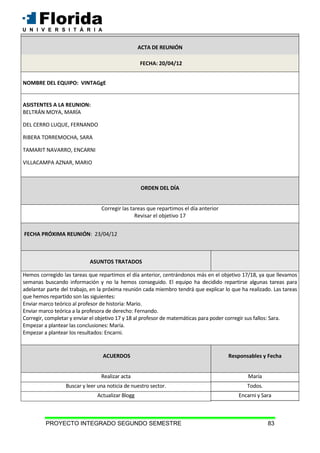 PROYECTO INTEGRADO SEGUNDO SEMESTRE 83
ACTA DE REUNIÓN
FECHA: 20/04/12
NOMBRE DEL EQUIPO: VINTAGgE
ASISTENTES A LA REUNION:
BELTRÁN MOYA, MARÍA
DEL CERRO LUQUE, FERNANDO
RIBERA TORREMOCHA, SARA
TAMARIT NAVARRO, ENCARNI
VILLACAMPA AZNAR, MARIO
ORDEN DEL DÍA
Corregir las tareas que repartimos el día anterior
Revisar el objetivo 17
FECHA PRÓXIMA REUNIÓN: 23/04/12
ASUNTOS TRATADOS
Hemos corregido las tareas que repartimos el día anterior, centrándonos más en el objetivo 17/18, ya que llevamos
semanas buscando información y no la hemos conseguido. El equipo ha decidido repartirse algunas tareas para
adelantar parte del trabajo, en la próxima reunión cada miembro tendrá que explicar lo que ha realizado. Las tareas
que hemos repartido son las siguientes:
Enviar marco teórico al profesor de historia: Mario.
Enviar marco teórica a la profesora de derecho: Fernando.
Corregir, completar y enviar el objetivo 17 y 18 al profesor de matemáticas para poder corregir sus fallos: Sara.
Empezar a plantear las conclusiones: María.
Empezar a plantear los resultados: Encarni.
ACUERDOS Responsables y Fecha
Realizar acta María
Buscar y leer una noticia de nuestro sector. Todos.
Actualizar Blogg Encarni y Sara
ACTA DE REUNIÓN
 