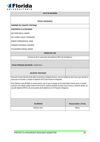 PROYECTO INTEGRADO SEGUNDO SEMESTRE 85
ACTA DE REUNIÓN
FECHA: 24/04/2012
NOMBRE DEL EQUIPO: VINTAGgE
ASISTENTES A LA REUNION:
BELTRÁN MOYA, MARÍA
DEL CERRO LUQUE, FERNANDO
RIBERA TORREMOCHA, SARA
TAMARIT NAVARRO, ENCARNI
VILLACAMPA AZNAR, MARIO
ORDEN DEL DÍA
Comienzo de la realización del objetivo Nº13 de Estadística.
FECHA PRÓXIMA REUNIÓN: 25/04/2012
ASUNTOS TRATADOS
Durante la clase del día 24 de Abril, la profesora Rafaela Pizarro, nos ha cedido las dos horas que duraba la
clase para consultar y realizar el objetivo Nº13 del Proyecto Integrado.
Este objetivo está dividido en varias partes, por lo que el equipo se ha repartido la tarea, para a si poder
avanzar más rápido, poder intentar terminar lo máximo posible durante esas 2 horas y resolver dudas, ya
sea del objetivo Nº13 o de otras partes de Estadística en el Proyecto Integrado.
ACUERDOS Responsables y Fecha
Realizar acta Mario
 