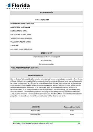 PROYECTO INTEGRADO SEGUNDO SEMESTRE 86
ACTA DE REUNIÓN
FECHA: 25/04/2012
NOMBRE DEL EQUIPO: VINTAGgE
ASISTENTES A LA REUNION:
BELTRÁN MOYA, MARÍA
RIBERA TORREMOCHA, SARA
TAMARIT NAVARRO, ENCARNI
VILLACAMPA AZNAR, MARIO
AUSENTES:
DEL CERRO LUQUE, FERNANDO
ORDEN DEL DÍA
Empezar a realizar flyer y porwer point.
Actualizar blog.
Contestar preguntas.
FECHA PRÓXIMA REUNIÓN: 26/04/2012
ASUNTOS TRATADOS
Hoy en clase de “introducción a los estudios universitarios” hemos empezado a crear nuestro flyer. Hemos
utilizado el Word y con una plantilla hemos ido dándole formato y cambiándolo hasta que nos ha gustado.
De esto se ha encargado Sara. Encarni ha empezado a realizar el power point, con el cual tendremos que
mostrar nuestra empresa a los países que queremos exportar. Nuestro objetivo es poder vender nuestro
producto a otros países del mundo, y con este power point les mostraremos nuestros productos y
facilidades. María se ha encargado de buscar nuevas ideas para actualizar el blog, con lo que ha puesto
una nueva entrada. Después ha respondido a unas preguntas que ha planteado la profesora, Mercedes
Aznar, que nos ayudaran a poder vender nuestro producto. Po último, Mario también ha contestado a las
preguntas y ha buscado una nueva idea para actualizar el blog durante esta tarde.
ACUERDOS Responsables y Fecha
Realizar acta Maria
Actualizar blog Mario
 