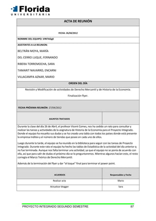 PROYECTO INTEGRADO SEGUNDO SEMESTRE 87
ACTA DE REUNIÓN
FECHA: 26/04/2012
NOMBRE DEL EQUIPO: VINTAGgE
ASISTENTES A LA REUNION:
BELTRÁN MOYA, MARÍA
DEL CERRO LUQUE, FERNANDO
RIBERA TORREMOCHA, SARA
TAMARIT NAVARRO, ENCARNI
VILLACAMPA AZNAR, MARIO
ORDEN DEL DÍA
Revisión y Modificación de actividades de Derecho Mercantil y de Historia de la Economía.
Finalización flyer.
FECHA PRÓXIMA REUNIÓN: 27/04/2012
ASUNTOS TRATADOS
Durante la clase del día 26 de Abril, el profesor Vicent Comes, nos ha cedido un rato para consultar y
realizar las tareas y actividades de la asignatura de Historia de la Economía para el Proyecto Integrado.
Donde el equipo ha resuelto sus dudas y se ha creado una tabla con todos los países donde está presente
la empresa Inditex y el número de tiendas que posee en cada uno de ellos.
Luego durante la tarde, el equipo se ha reunido en la biblioteca para seguir con las tareas de Proyecto
Integrado. Durante este rato el equipo ha hecho las tablas de Estadística de la actividad del día anterior q
no fue terminada. Aunque nos falta terminar una actividad, ya que el equipo no se ponía de acuerdo con
ella, así que para salir de dudas el próximo día se lo preguntaremos. Mientras algunos hacían esto, el resto
corregía el Marco Teórico de Derecho Mercantil.
Además de la terminación del flyer y dar “el toque” final para terminar el power point.
ACUERDOS Responsables y Fecha
Realizar acta Mario
Actualizar blogger Sara
 