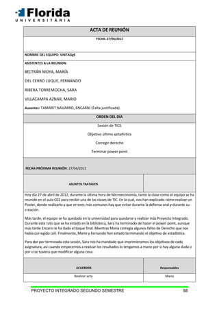 PROYECTO INTEGRADO SEGUNDO SEMESTRE 88
ACTA DE REUNIÓN
FECHA: 27/04/2012
NOMBRE DEL EQUIPO: VINTAGgE
ASISTENTES A LA REUNION:
BELTRÁN MOYA, MARÍA
DEL CERRO LUQUE, FERNANDO
RIBERA TORREMOCHA, SARA
VILLACAMPA AZNAR, MARIO
Ausentes: TAMARIT NAVARRO, ENCARNI (Falta justificada).
ORDEN DEL DÍA
Sesión de TICS
Objetivo último estadística
Corregir derecho
Terminar power point
FECHA PRÓXIMA REUNIÓN: 27/04/2012
ASUNTOS TRATADOS
Hoy día 27 de abril de 2012, durante la última hora de Microeconomía, tanto la clase como el equipo se ha
reunido en el aula C01 para recibir una de las clases de TIC. En la cual, nos han explicado cómo realizar un
Poster, donde realizarlo y que errores más comunes hay que evitar durante la defensa oral y durante su
creación.
Más tarde, el equipo se ha quedado en la universidad para quedarse y realizar más Proyecto Integrado.
Durante este rato que se ha estado en la biblioteca, Sara ha terminado de hacer el power point, aunque
más tarde Encarni le ha dado el toque final. Mientras María corregía algunos fallos de Derecho que nos
había corregido Loli. Finalmente, Mario y Fernando han estado terminando el objetivo de estadística.
Para dar por terminada esta sesión, Sara nos ha mandado que imprimiéramos los objetivos de cada
asignatura, así cuando empecemos a realizar los resultados lo tengamos a mano por si hay alguna duda o
por si se tuviera que modificar alguna cosa.
ACUERDOS Responsables
Realizar acta Mario
 