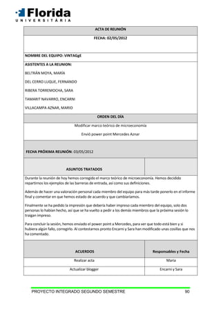 PROYECTO INTEGRADO SEGUNDO SEMESTRE 90
ACTA DE REUNIÓN
FECHA: 02/05/2012
NOMBRE DEL EQUIPO: VINTAGgE
ASISTENTES A LA REUNION:
BELTRÁN MOYA, MARÍA
DEL CERRO LUQUE, FERNANDO
RIBERA TORREMOCHA, SARA
TAMARIT NAVARRO, ENCARNI
VILLACAMPA AZNAR, MARIO
ORDEN DEL DÍA
Modificar marco teórico de microeconomía
Envió power point Mercedes Aznar
FECHA PRÓXIMA REUNIÓN: 03/05/2012
ASUNTOS TRATADOS
Durante la reunión de hoy hemos corregido el marco teórico de microeconomía. Hemos decidido
repartirnos los ejemplos de las barreras de entrada, así como sus definiciones.
Además de hacer una valoración personal cada miembro del equipo para más tarde ponerlo en el informe
final y comentar en que hemos estado de acuerdo y que cambiaríamos.
Finalmente se ha pedido la impresión que debería haber impreso cada miembro del equipo, solo dos
personas lo habían hecho, así que se ha vuelto a pedir a los demás miembros que la próxima sesión lo
traigan impreso.
Para concluir la sesión, hemos enviado el power point a Mercedes, para ver que todo está bien y si
hubiera algún fallo, corregirlo. Al contestarnos pronto Encarni y Sara han modificado unas cosillas que nos
ha comentado.
ACUERDOS Responsables y Fecha
Realizar acta Maria
Actualizar blogger Encarni y Sara
 
