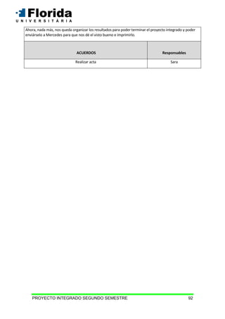 PROYECTO INTEGRADO SEGUNDO SEMESTRE 92
Ahora, nada más, nos queda organizar los resultados para poder terminar el proyecto integrado y poder
enviárselo a Mercedes para que nos dé el visto bueno e imprimirlo.
ACUERDOS Responsables
Realizar acta Sara
 