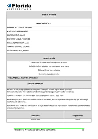 PROYECTO INTEGRADO SEGUNDO SEMESTRE 93
ACTA DE REUNIÓN
FECHA: 04/05/2012
NOMBRE DEL EQUIPO: VINTAGgE
ASISTENTES A LA REUNION:
BELTRÁN MOYA, MARÍA
DEL CERRO LUQUE, FERNANDO
RIBERA TORREMOCHA, SARA
TAMARIT NAVARRO, ENCARNI
VILLACAMPA AZNAR, MARIO
ORDEN DEL DÍA
Elaboración de las características y entorno sector
Relación de la producción con los costes a largo plazo
Elaboración de los resultados
Corrección leyes de derecho
FECHA PRÓXIMA REUNIÓN: 07/05/2012
ASUNTOS TRATADOS
En el día de hoy, el equipo se ha reunido por la tarde para finalizar alguno de los apartados.
Primeramente, se ha elaborado las características y entorno según nuestro sector económico.
También se ha hecho una relación de la producción con los costes a largo plazo.
En tercer lugar, se ha hecho una elaboración de los resultados, esta es la parte del trabajo de hoy que más tiempo
nos ha llevado a terminar.
Por último, se ha hecho una corrección de las leyes de derecho ya que algunas cosas eran erróneas y se han añadido
unas cuantas leyes más.
ACUERDOS Responsables
Realizar acta Mario
ACTA DE REUNIÓN
 