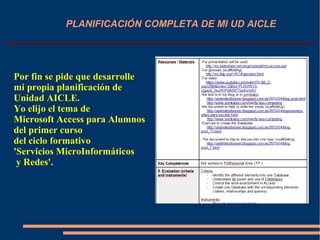 PLANIFICACIÓN COMPLETA DE MI UD AICLE
Por fin se pide que desarrolle
mi propia planificación de
Unidad AICLE.
Yo elijo el tema de
Microsoft Access para Alumnos
del primer curso
del ciclo formativo
'Servicios MicroInformáticos
y Redes'.
 