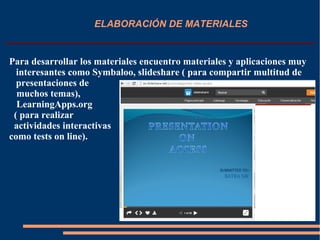 ELABORACIÓN DE MATERIALES
Para desarrollar los materiales encuentro materiales y aplicaciones muy
interesantes como Symbaloo, slideshare ( para compartir multitud de
presentaciones de
muchos temas),
LearningApps.org
( para realizar
actividades interactivas
como tests on line).
 
